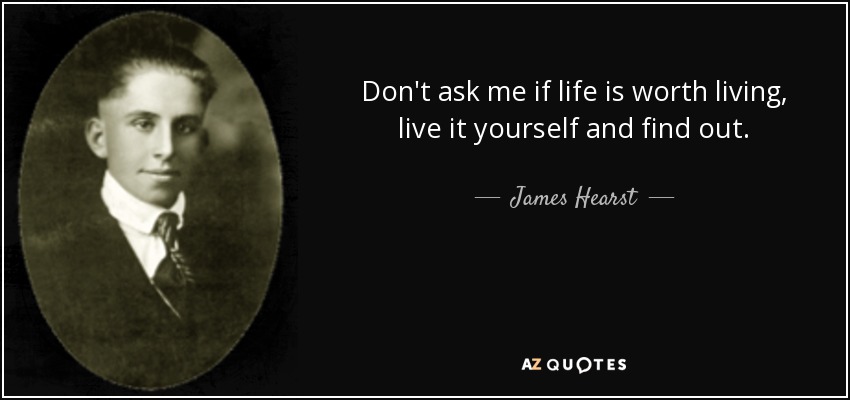 Don't ask me if life is worth living, live it yourself and find out. - James Hearst