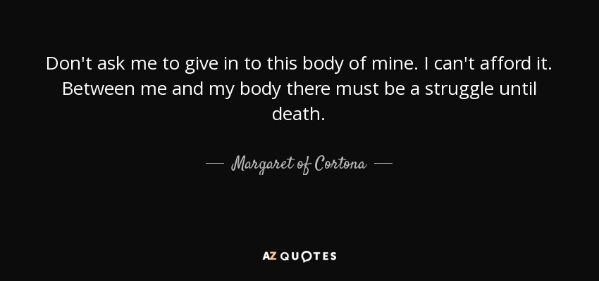 Don't ask me to give in to this body of mine. I can't afford it. Between me and my body there must be a struggle until death. - Margaret of Cortona