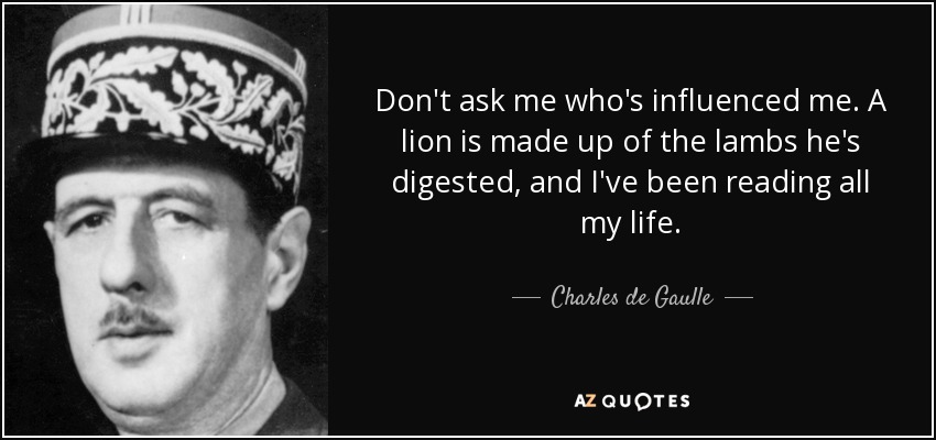 Don't ask me who's influenced me. A lion is made up of the lambs he's digested, and I've been reading all my life. - Charles de Gaulle