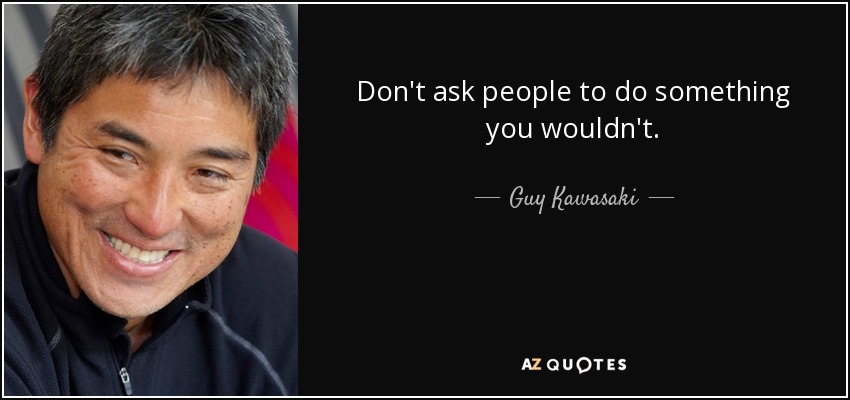 Don't ask people to do something you wouldn't. - Guy Kawasaki