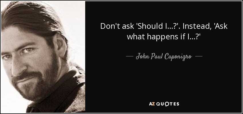 Don't ask 'Should I ...?'. Instead, 'Ask what happens if I ...?' - John Paul Caponigro