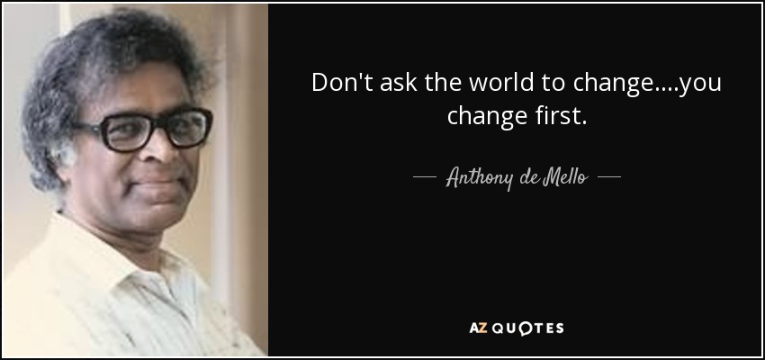 Don't ask the world to change....you change first. - Anthony de Mello