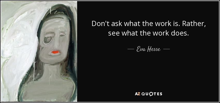 Don't ask what the work is. Rather, see what the work does. - Eva Hesse