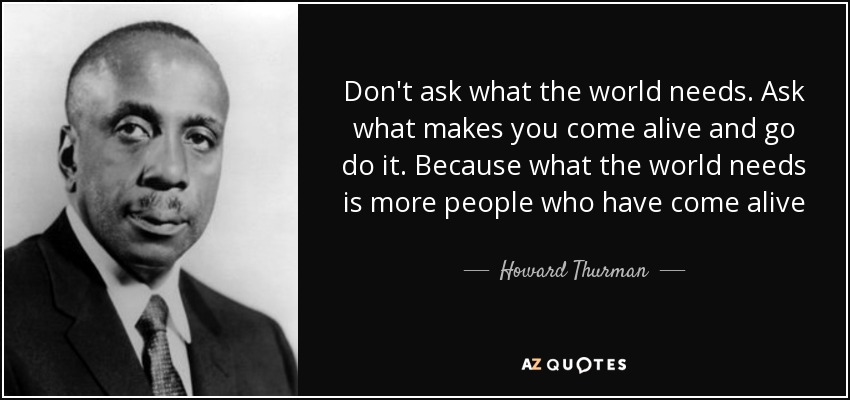 Don't ask what the world needs. Ask what makes you come alive and go do it. Because what the world needs is more people who have come alive - Howard Thurman