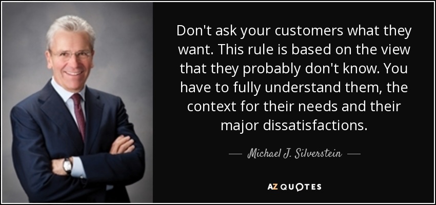 Don't ask your customers what they want. This rule is based on the view that they probably don't know. You have to fully understand them, the context for their needs and their major dissatisfactions. - Michael J. Silverstein