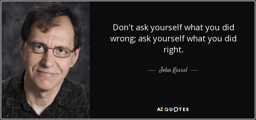 Don't ask yourself what you did wrong; ask yourself what you did right. - John Kessel