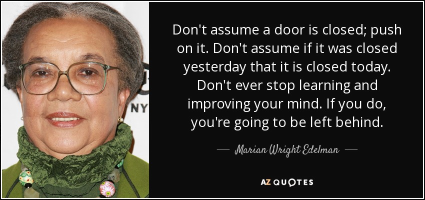 Don't assume a door is closed; push on it. Don't assume if it was closed yesterday that it is closed today. Don't ever stop learning and improving your mind. If you do, you're going to be left behind. - Marian Wright Edelman
