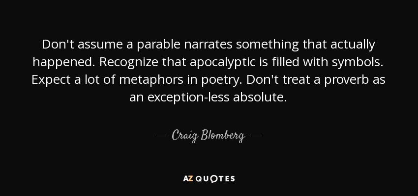 Don't assume a parable narrates something that actually happened. Recognize that apocalyptic is filled with symbols. Expect a lot of metaphors in poetry. Don't treat a proverb as an exception-less absolute. - Craig Blomberg