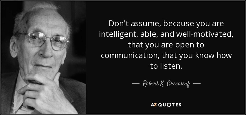Don't assume, because you are intelligent, able, and well-motivated, that you are open to communication, that you know how to listen. - Robert K. Greenleaf