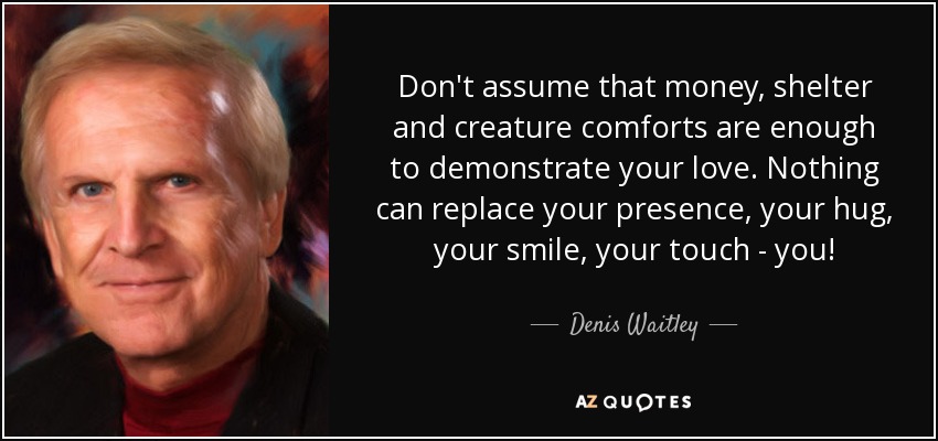 Don't assume that money, shelter and creature comforts are enough to demonstrate your love. Nothing can replace your presence, your hug, your smile, your touch - you! - Denis Waitley