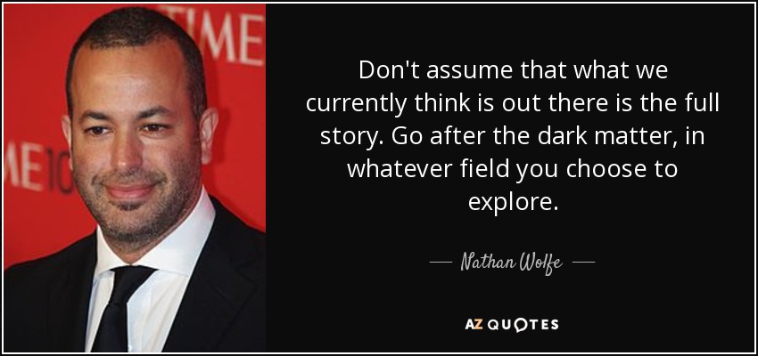 Don't assume that what we currently think is out there is the full story. Go after the dark matter, in whatever field you choose to explore. - Nathan Wolfe