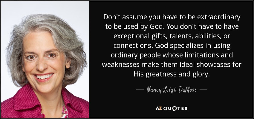 Don't assume you have to be extraordinary to be used by God. You don't have to have exceptional gifts, talents, abilities, or connections. God specializes in using ordinary people whose limitations and weaknesses make them ideal showcases for His greatness and glory. - Nancy Leigh DeMoss