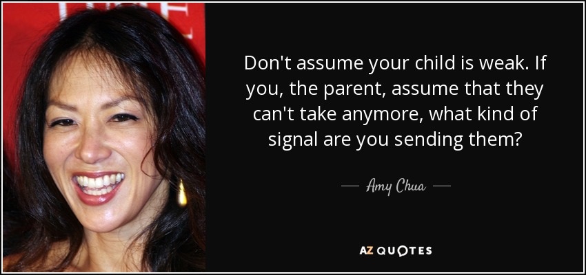 Don't assume your child is weak. If you, the parent, assume that they can't take anymore, what kind of signal are you sending them? - Amy Chua