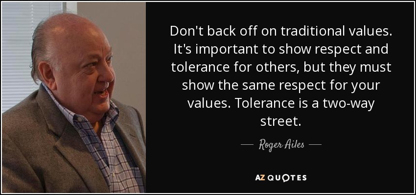 Don't back off on traditional values. It's important to show respect and tolerance for others, but they must show the same respect for your values. Tolerance is a two-way street. - Roger Ailes