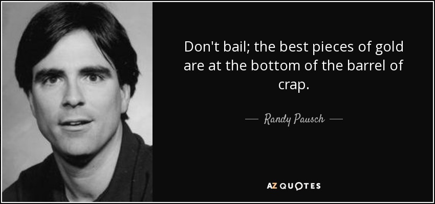 Don't bail; the best pieces of gold are at the bottom of the barrel of crap. - Randy Pausch