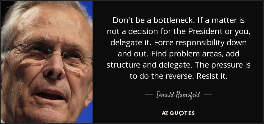 Don't be a bottleneck. If a matter is not a decision for the President or you, delegate it. Force responsibility down and out. Find problem areas, add structure and delegate. The pressure is to do the reverse. Resist it. - Donald Rumsfeld
