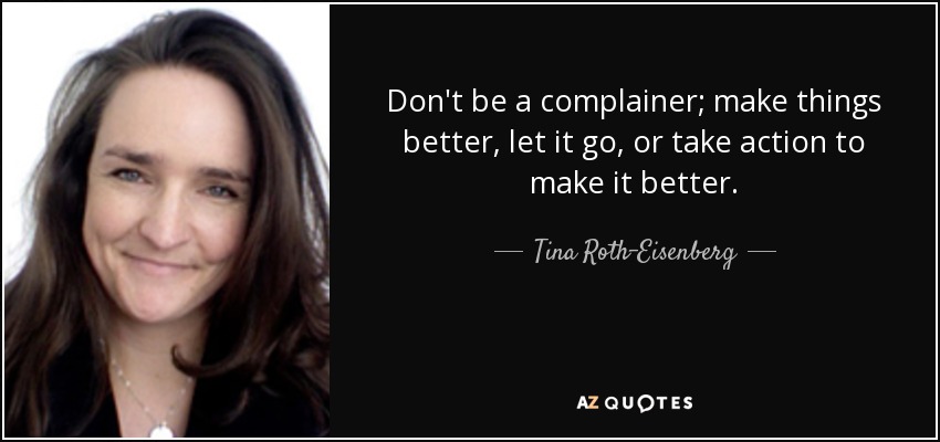 Don't be a complainer; make things better, let it go, or take action to make it better. - Tina Roth-Eisenberg