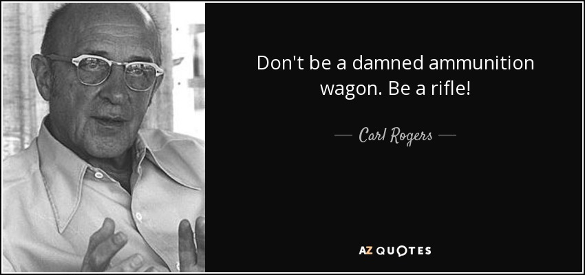 Don't be a damned ammunition wagon. Be a rifle! - Carl Rogers