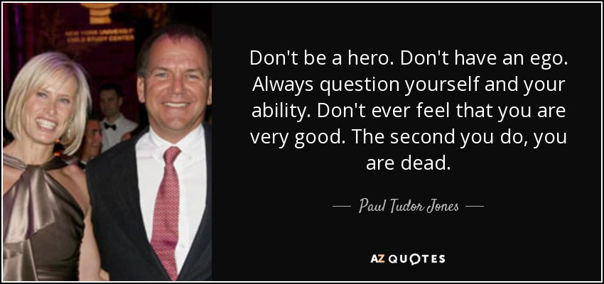 Don't be a hero. Don't have an ego. Always question yourself and your ability. Don't ever feel that you are very good. The second you do, you are dead. - Paul Tudor Jones