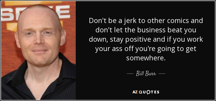 Don't be a jerk to other comics and don't let the business beat you down, stay positive and if you work your ass off you're going to get somewhere. - Bill Burr