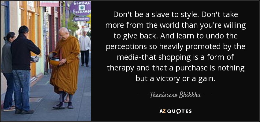 Don't be a slave to style. Don't take more from the world than you're willing to give back. And learn to undo the perceptions-so heavily promoted by the media-that shopping is a form of therapy and that a purchase is nothing but a victory or a gain. - Thanissaro Bhikkhu