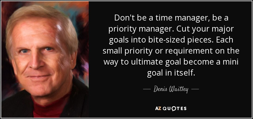 Don't be a time manager, be a priority manager. Cut your major goals into bite-sized pieces. Each small priority or requirement on the way to ultimate goal become a mini goal in itself. - Denis Waitley