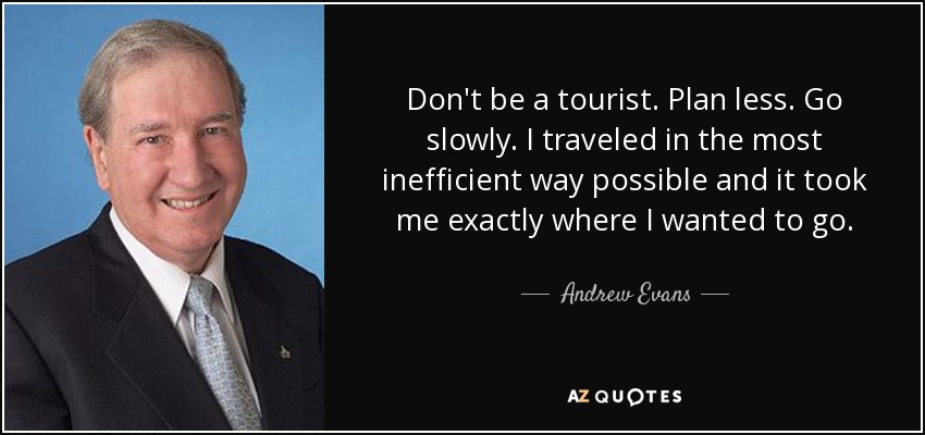 Don't be a tourist. Plan less. Go slowly. I traveled in the most inefficient way possible and it took me exactly where I wanted to go. - Andrew Evans