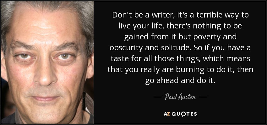 Don't be a writer, it's a terrible way to live your life, there's nothing to be gained from it but poverty and obscurity and solitude. So if you have a taste for all those things, which means that you really are burning to do it, then go ahead and do it. - Paul Auster