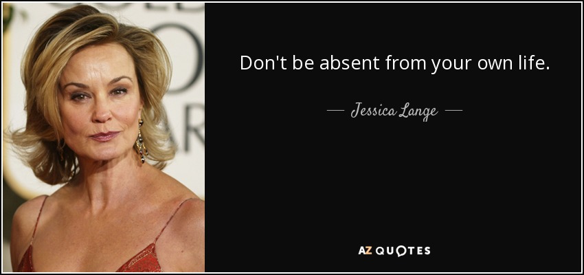 Don't be absent from your own life. - Jessica Lange