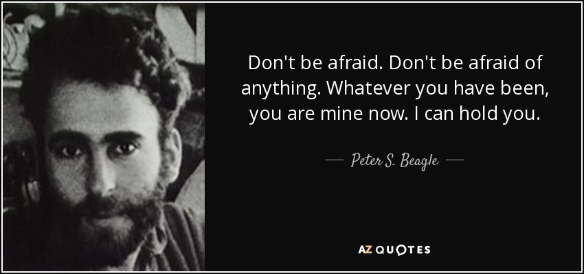 Don't be afraid. Don't be afraid of anything. Whatever you have been, you are mine now. I can hold you. - Peter S. Beagle