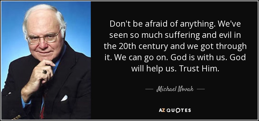 Don't be afraid of anything. We've seen so much suffering and evil in the 20th century and we got through it. We can go on. God is with us. God will help us. Trust Him. - Michael Novak