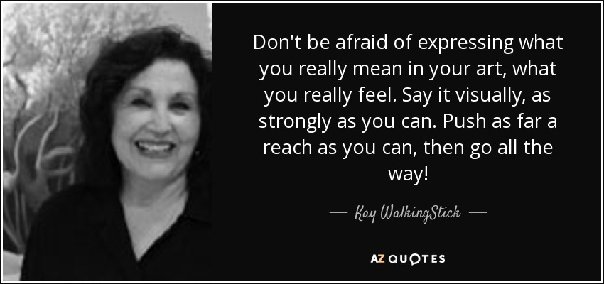 Don't be afraid of expressing what you really mean in your art, what you really feel. Say it visually, as strongly as you can. Push as far a reach as you can, then go all the way! - Kay WalkingStick