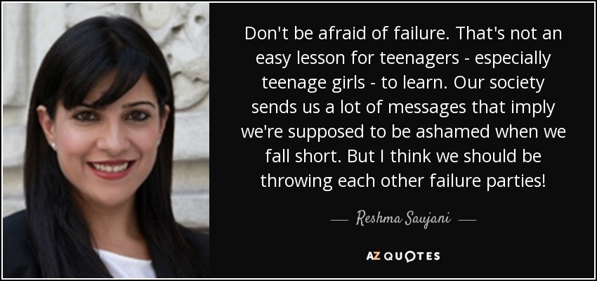 Don't be afraid of failure. That's not an easy lesson for teenagers - especially teenage girls - to learn. Our society sends us a lot of messages that imply we're supposed to be ashamed when we fall short. But I think we should be throwing each other failure parties! - Reshma Saujani