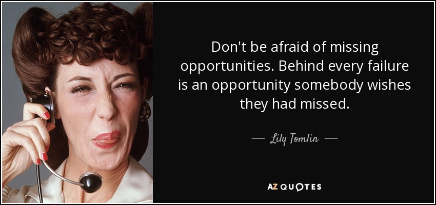 Don't be afraid of missing opportunities. Behind every failure is an opportunity somebody wishes they had missed. - Lily Tomlin