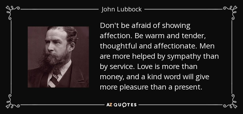 Don't be afraid of showing affection. Be warm and tender, thoughtful and affectionate. Men are more helped by sympathy than by service. Love is more than money, and a kind word will give more pleasure than a present. - John Lubbock