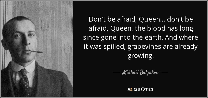 Don't be afraid, Queen ... don't be afraid, Queen, the blood has long since gone into the earth. And where it was spilled, grapevines are already growing. - Mikhail Bulgakov