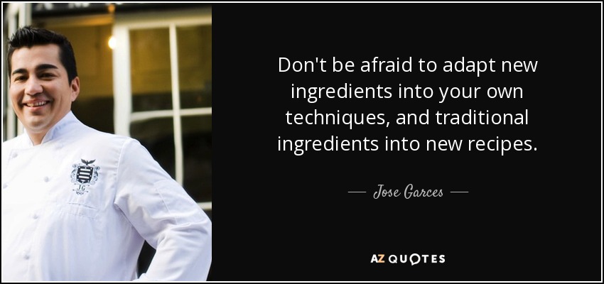 Don't be afraid to adapt new ingredients into your own techniques, and traditional ingredients into new recipes. - Jose Garces