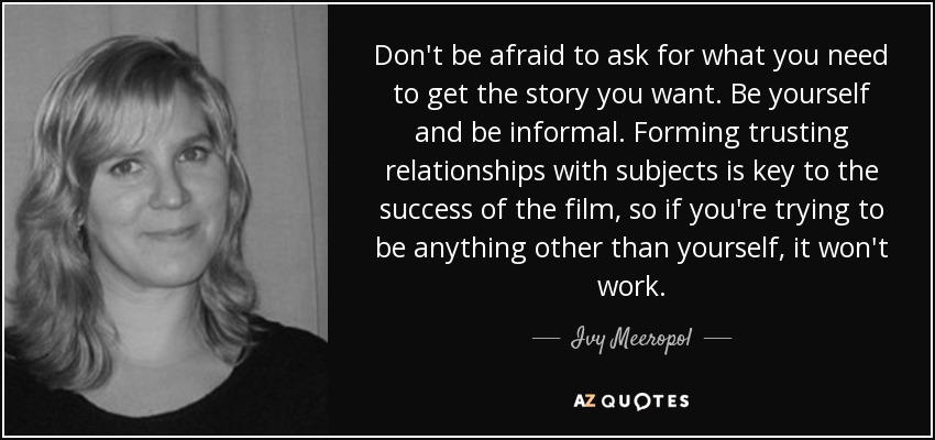 Don't be afraid to ask for what you need to get the story you want. Be yourself and be informal. Forming trusting relationships with subjects is key to the success of the film, so if you're trying to be anything other than yourself, it won't work. - Ivy Meeropol