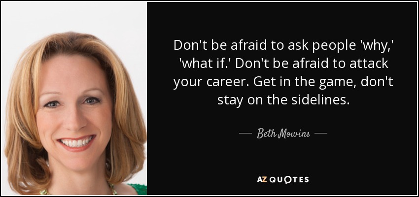 Don't be afraid to ask people 'why,' 'what if.' Don't be afraid to attack your career. Get in the game, don't stay on the sidelines. - Beth Mowins