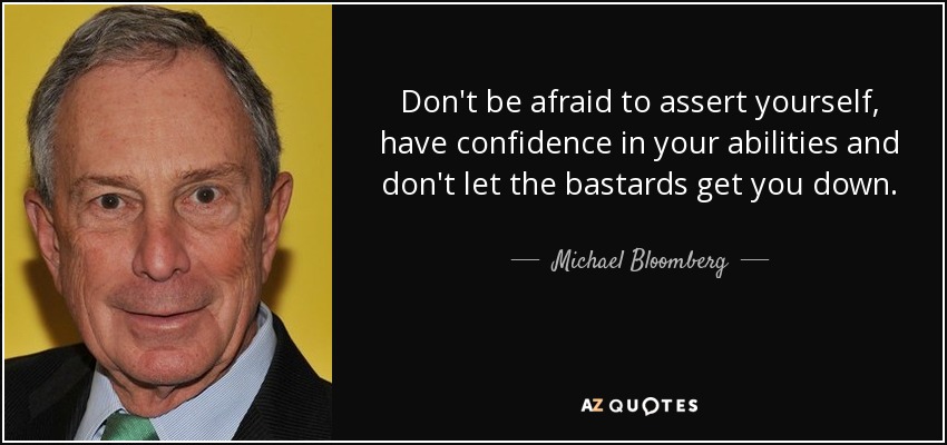 Don't be afraid to assert yourself, have confidence in your abilities and don't let the bastards get you down. - Michael Bloomberg