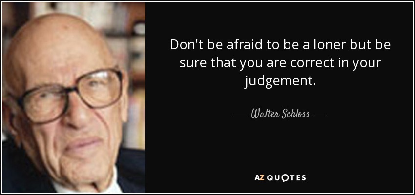 Don't be afraid to be a loner but be sure that you are correct in your judgement. - Walter Schloss