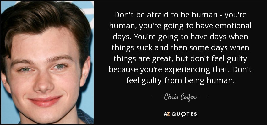 Don't be afraid to be human - you're human, you're going to have emotional days. You're going to have days when things suck and then some days when things are great, but don't feel guilty because you're experiencing that. Don't feel guilty from being human. - Chris Colfer