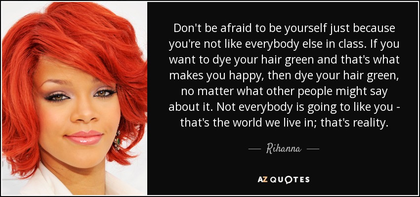 Don't be afraid to be yourself just because you're not like everybody else in class. If you want to dye your hair green and that's what makes you happy, then dye your hair green, no matter what other people might say about it. Not everybody is going to like you - that's the world we live in; that's reality. - Rihanna