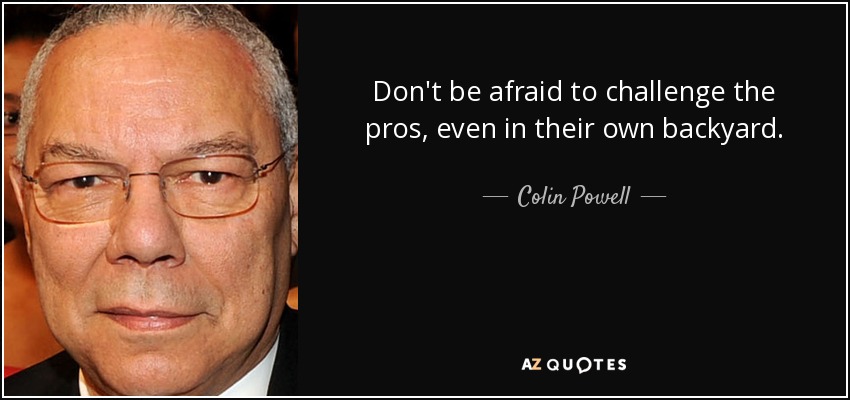 Don't be afraid to challenge the pros, even in their own backyard. - Colin Powell