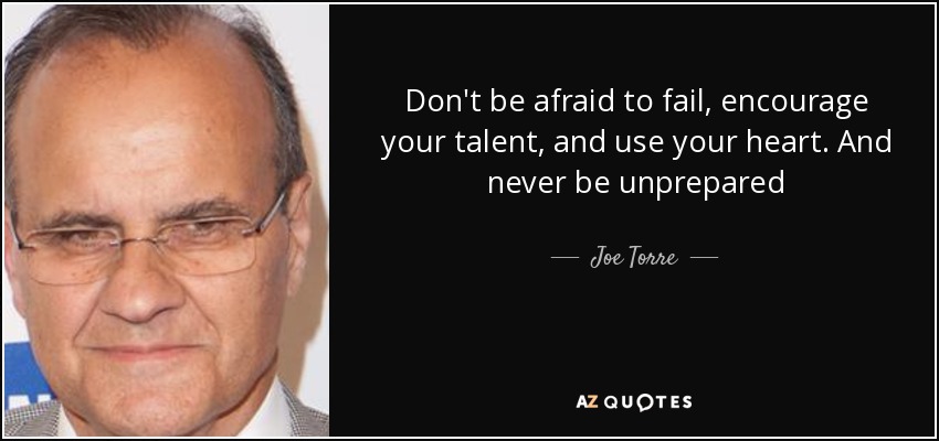 Don't be afraid to fail, encourage your talent, and use your heart. And never be unprepared - Joe Torre