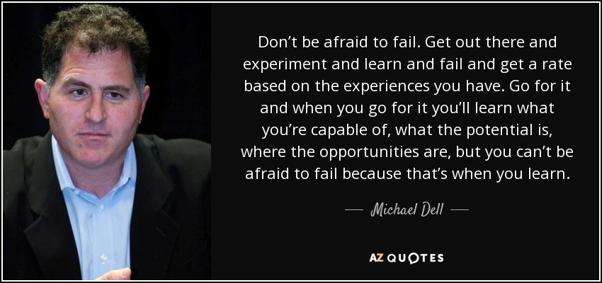 Don’t be afraid to fail. Get out there and experiment and learn and fail and get a rate based on the experiences you have. Go for it and when you go for it you’ll learn what you’re capable of, what the potential is, where the opportunities are, but you can’t be afraid to fail because that’s when you learn. - Michael Dell