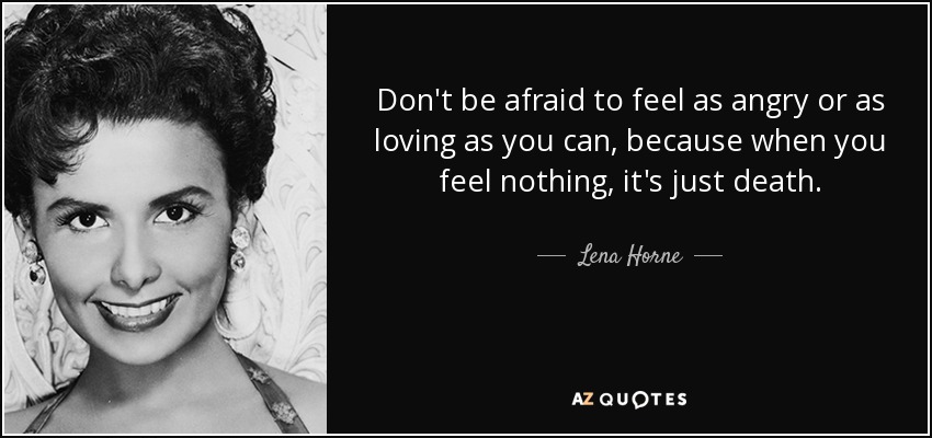 Don't be afraid to feel as angry or as loving as you can, because when you feel nothing, it's just death. - Lena Horne