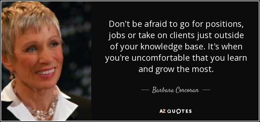 Don't be afraid to go for positions, jobs or take on clients just outside of your knowledge base. It's when you're uncomfortable that you learn and grow the most. - Barbara Corcoran