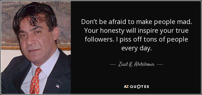 Don’t be afraid to make people mad. Your honesty will inspire your true followers. I piss off tons of people every day. - Ziad K. Abdelnour