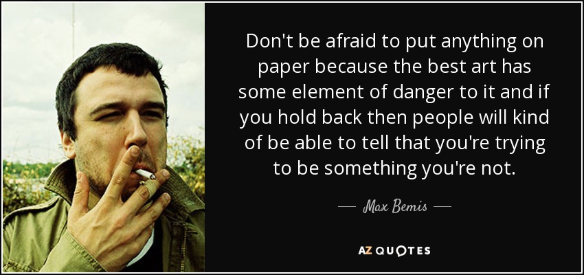 Don't be afraid to put anything on paper because the best art has some element of danger to it and if you hold back then people will kind of be able to tell that you're trying to be something you're not. - Max Bemis